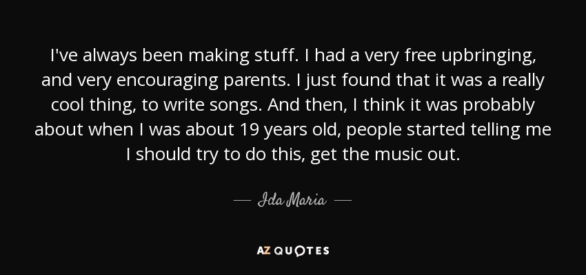 I've always been making stuff. I had a very free upbringing, and very encouraging parents. I just found that it was a really cool thing, to write songs. And then, I think it was probably about when I was about 19 years old, people started telling me I should try to do this, get the music out. - Ida Maria