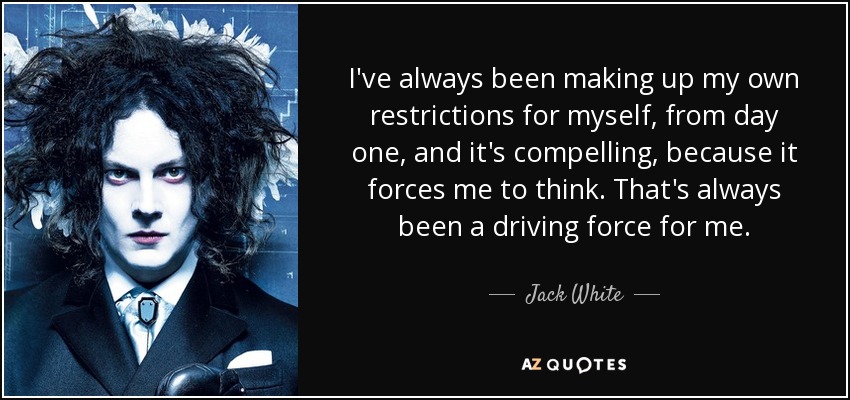 I've always been making up my own restrictions for myself, from day one, and it's compelling, because it forces me to think. That's always been a driving force for me. - Jack White