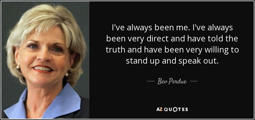 I've always been me. I've always been very direct and have told the truth and have been very willing to stand up and speak out. - Bev Perdue