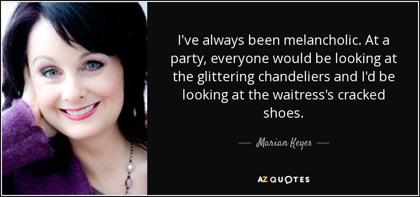 I've always been melancholic. At a party, everyone would be looking at the glittering chandeliers and I'd be looking at the waitress's cracked shoes. - Marian Keyes
