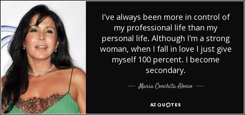 I've always been more in control of my professional life than my personal life. Although I'm a strong woman, when I fall in love I just give myself 100 percent. I become secondary. - Maria Conchita Alonso