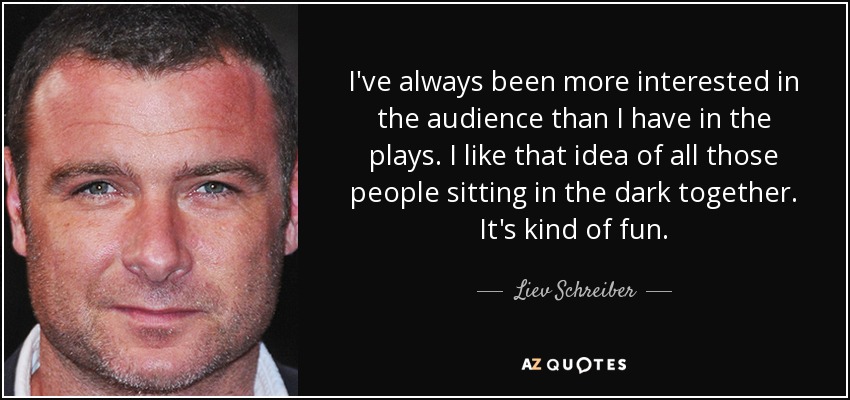 I've always been more interested in the audience than I have in the plays. I like that idea of all those people sitting in the dark together. It's kind of fun. - Liev Schreiber