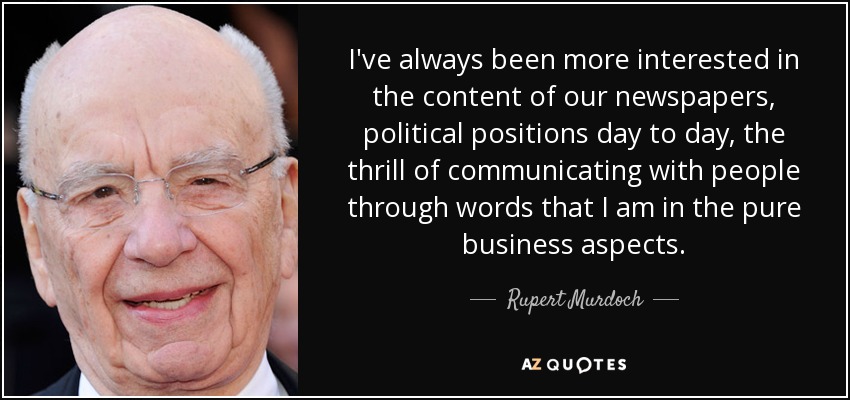 I've always been more interested in the content of our newspapers, political positions day to day, the thrill of communicating with people through words that I am in the pure business aspects. - Rupert Murdoch