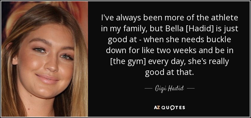 I've always been more of the athlete in my family, but Bella [Hadid] is just good at - when she needs buckle down for like two weeks and be in [the gym] every day, she's really good at that. - Gigi Hadid