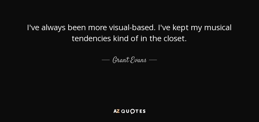 I've always been more visual-based. I've kept my musical tendencies kind of in the closet. - Grant Evans