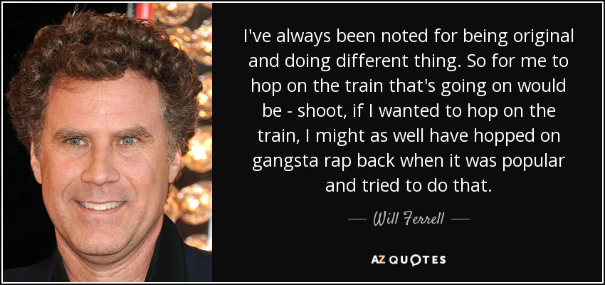 I've always been noted for being original and doing different thing. So for me to hop on the train that's going on would be - shoot, if I wanted to hop on the train, I might as well have hopped on gangsta rap back when it was popular and tried to do that. - Will Ferrell