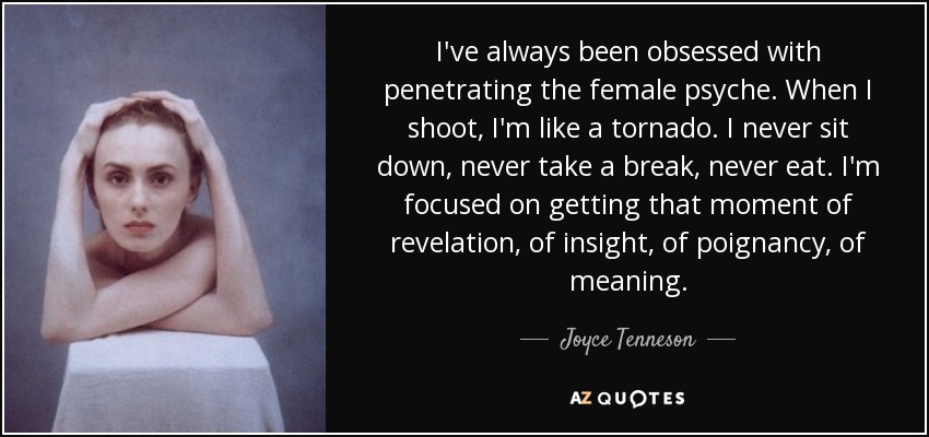 I've always been obsessed with penetrating the female psyche. When I shoot, I'm like a tornado. I never sit down, never take a break, never eat. I'm focused on getting that moment of revelation, of insight, of poignancy, of meaning. - Joyce Tenneson