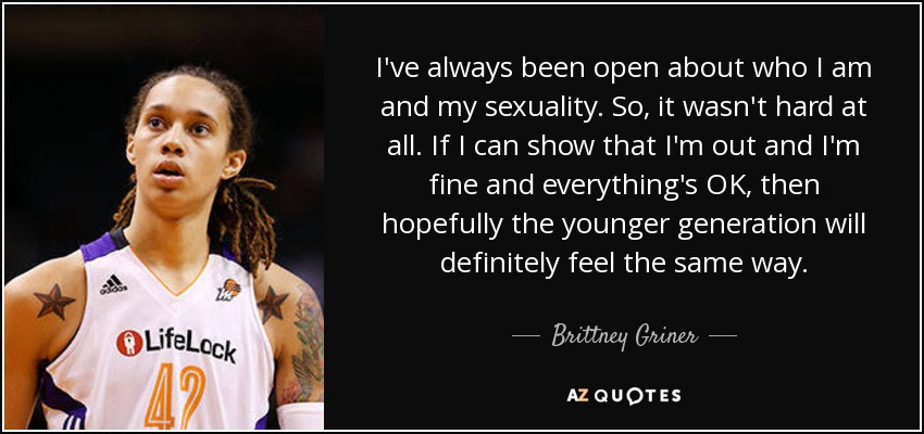 I've always been open about who I am and my sexuality. So, it wasn't hard at all. If I can show that I'm out and I'm fine and everything's OK, then hopefully the younger generation will definitely feel the same way. - Brittney Griner