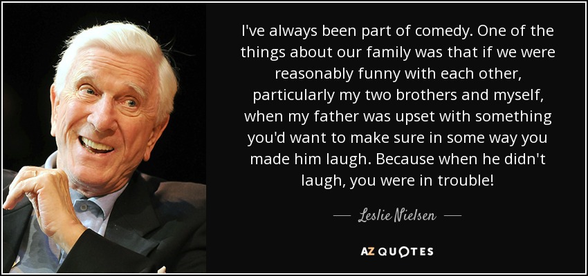 I've always been part of comedy. One of the things about our family was that if we were reasonably funny with each other, particularly my two brothers and myself, when my father was upset with something you'd want to make sure in some way you made him laugh. Because when he didn't laugh, you were in trouble! - Leslie Nielsen