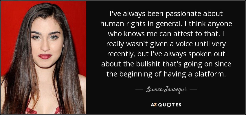 I've always been passionate about human rights in general. I think anyone who knows me can attest to that. I really wasn't given a voice until very recently, but I've always spoken out about the bullshit that's going on since the beginning of having a platform. - Lauren Jauregui