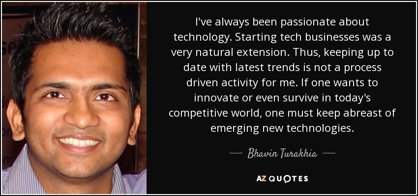 I've always been passionate about technology. Starting tech businesses was a very natural extension. Thus, keeping up to date with latest trends is not a process driven activity for me. If one wants to innovate or even survive in today's competitive world, one must keep abreast of emerging new technologies. - Bhavin Turakhia
