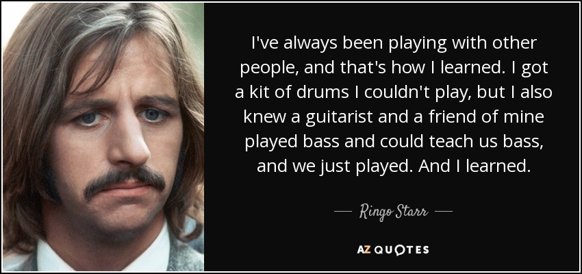 I've always been playing with other people, and that's how I learned. I got a kit of drums I couldn't play, but I also knew a guitarist and a friend of mine played bass and could teach us bass, and we just played. And I learned. - Ringo Starr