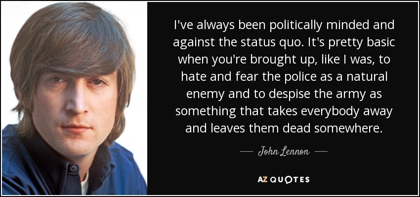 I've always been politically minded and against the status quo. It's pretty basic when you're brought up, like I was, to hate and fear the police as a natural enemy and to despise the army as something that takes everybody away and leaves them dead somewhere. - John Lennon