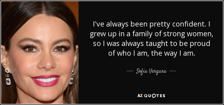 I've always been pretty confident. I grew up in a family of strong women, so I was always taught to be proud of who I am, the way I am. - Sofia Vergara