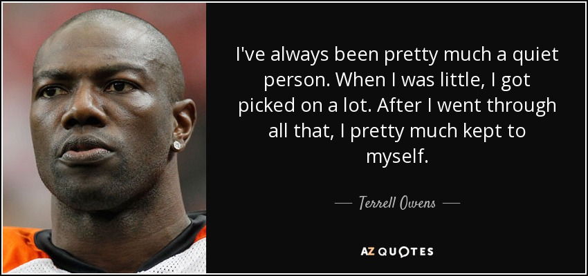I've always been pretty much a quiet person. When I was little, I got picked on a lot. After I went through all that, I pretty much kept to myself. - Terrell Owens