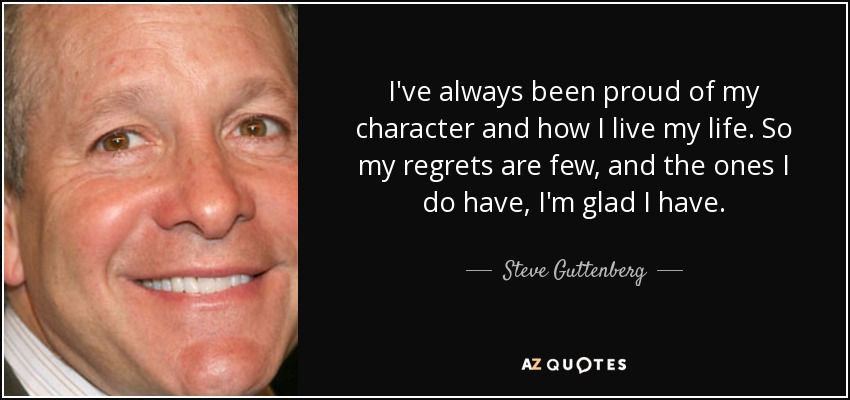 I've always been proud of my character and how I live my life. So my regrets are few, and the ones I do have, I'm glad I have. - Steve Guttenberg