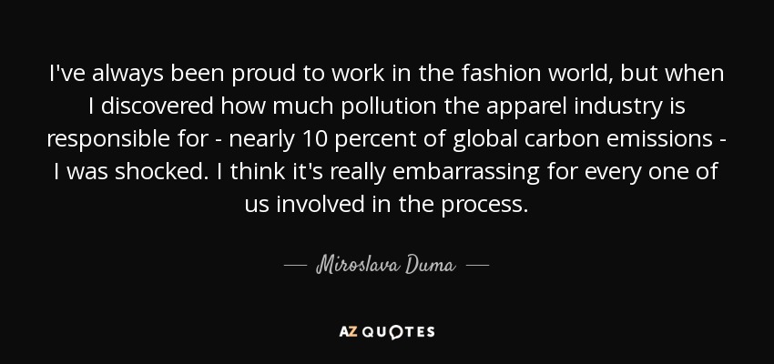 I've always been proud to work in the fashion world, but when I discovered how much pollution the apparel industry is responsible for - nearly 10 percent of global carbon emissions - I was shocked. I think it's really embarrassing for every one of us involved in the process. - Miroslava Duma