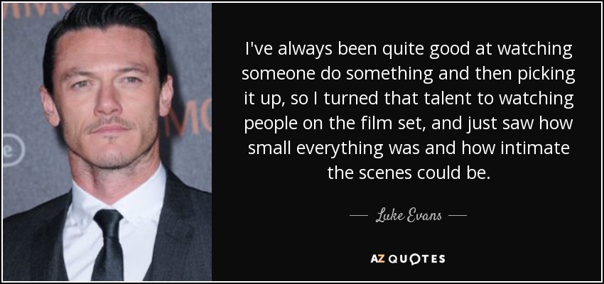 I've always been quite good at watching someone do something and then picking it up, so I turned that talent to watching people on the film set, and just saw how small everything was and how intimate the scenes could be. - Luke Evans