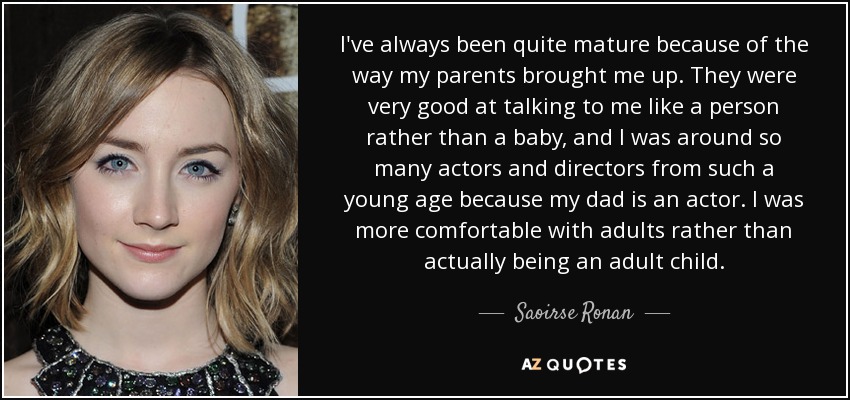 I've always been quite mature because of the way my parents brought me up. They were very good at talking to me like a person rather than a baby, and I was around so many actors and directors from such a young age because my dad is an actor. I was more comfortable with adults rather than actually being an adult child. - Saoirse Ronan