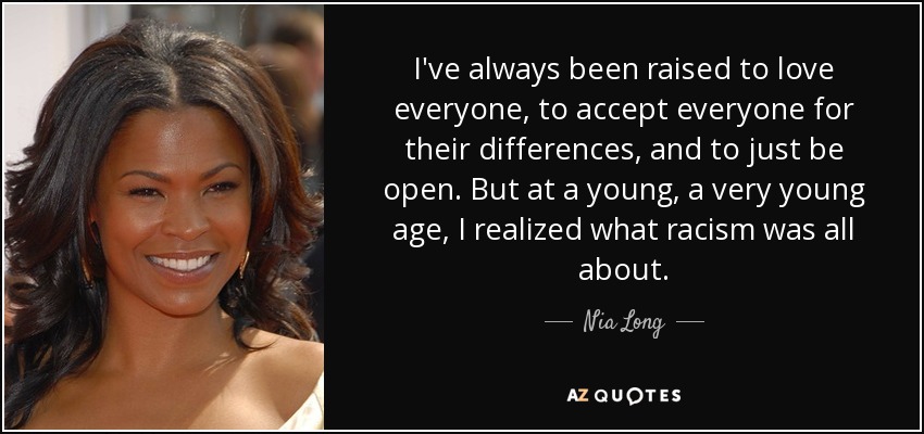 I've always been raised to love everyone, to accept everyone for their differences, and to just be open. But at a young, a very young age, I realized what racism was all about. - Nia Long