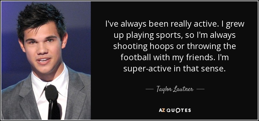 I've always been really active. I grew up playing sports, so I'm always shooting hoops or throwing the football with my friends. I'm super-active in that sense. - Taylor Lautner