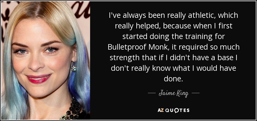 I've always been really athletic, which really helped, because when I first started doing the training for Bulletproof Monk, it required so much strength that if I didn't have a base I don't really know what I would have done. - Jaime King