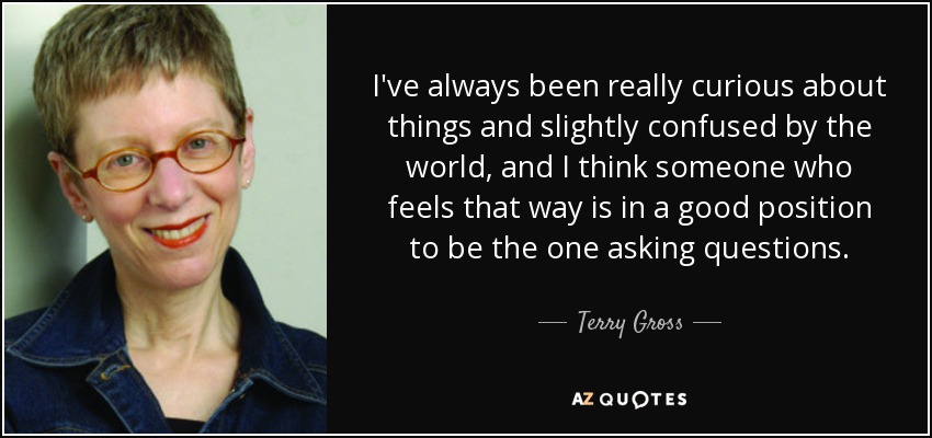 I've always been really curious about things and slightly confused by the world, and I think someone who feels that way is in a good position to be the one asking questions. - Terry Gross