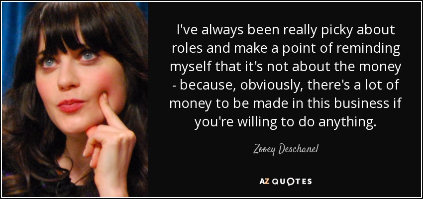 I've always been really picky about roles and make a point of reminding myself that it's not about the money - because, obviously, there's a lot of money to be made in this business if you're willing to do anything. - Zooey Deschanel