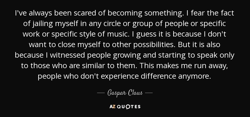 I've always been scared of becoming something. I fear the fact of jailing myself in any circle or group of people or specific work or specific style of music. I guess it is because I don't want to close myself to other possibilities. But it is also because I witnessed people growing and starting to speak only to those who are similar to them. This makes me run away, people who don't experience difference anymore. - Gaspar Claus