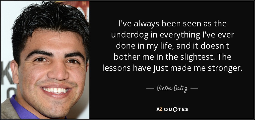 I've always been seen as the underdog in everything I've ever done in my life, and it doesn't bother me in the slightest. The lessons have just made me stronger. - Victor Ortiz