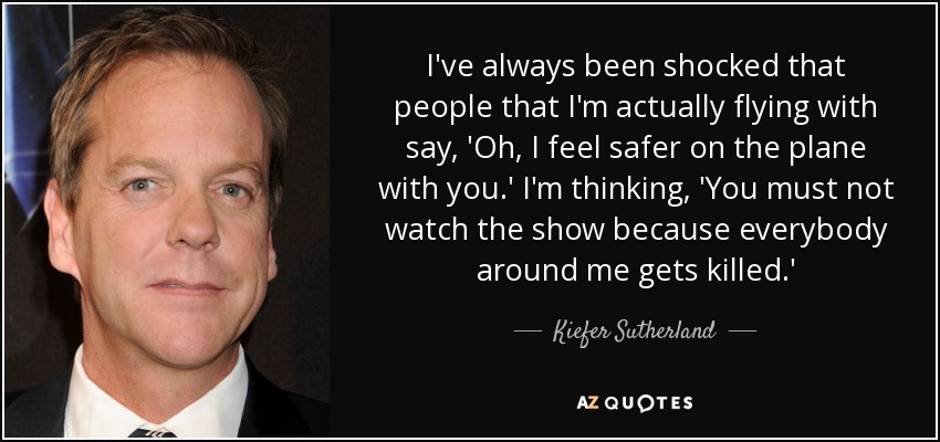 I've always been shocked that people that I'm actually flying with say, 'Oh, I feel safer on the plane with you.' I'm thinking, 'You must not watch the show because everybody around me gets killed.' - Kiefer Sutherland