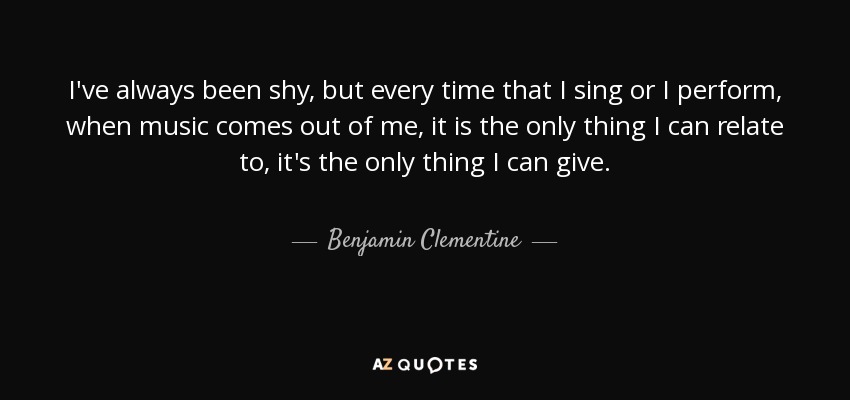 I've always been shy, but every time that I sing or I perform, when music comes out of me, it is the only thing I can relate to, it's the only thing I can give. - Benjamin Clementine