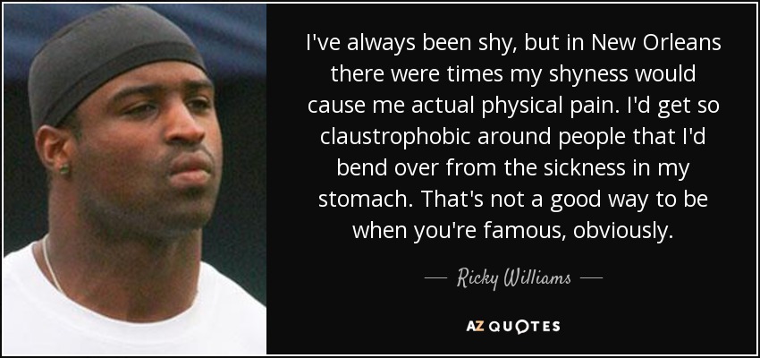 I've always been shy, but in New Orleans there were times my shyness would cause me actual physical pain. I'd get so claustrophobic around people that I'd bend over from the sickness in my stomach. That's not a good way to be when you're famous, obviously. - Ricky Williams