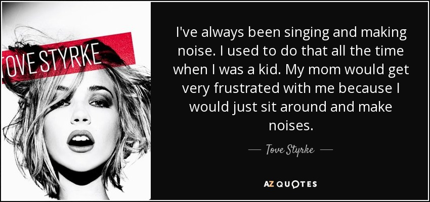 I've always been singing and making noise. I used to do that all the time when I was a kid. My mom would get very frustrated with me because I would just sit around and make noises. - Tove Styrke