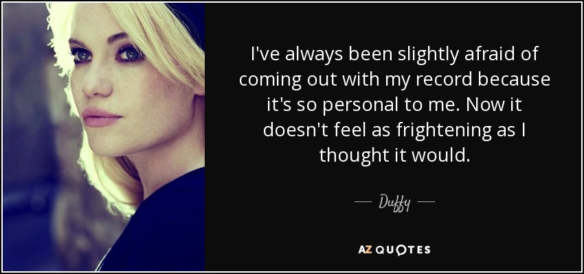 I've always been slightly afraid of coming out with my record because it's so personal to me. Now it doesn't feel as frightening as I thought it would. - Duffy