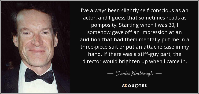 I've always been slightly self-conscious as an actor, and I guess that sometimes reads as pomposity. Starting when I was 30, I somehow gave off an impression at an audition that had them mentally put me in a three-piece suit or put an attache case in my hand. If there was a stiff-guy part, the director would brighten up when I came in. - Charles Kimbrough