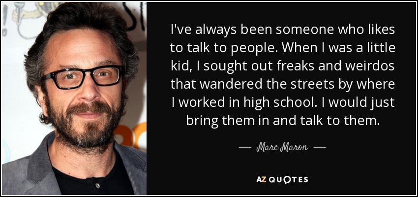 I've always been someone who likes to talk to people. When I was a little kid, I sought out freaks and weirdos that wandered the streets by where I worked in high school. I would just bring them in and talk to them. - Marc Maron