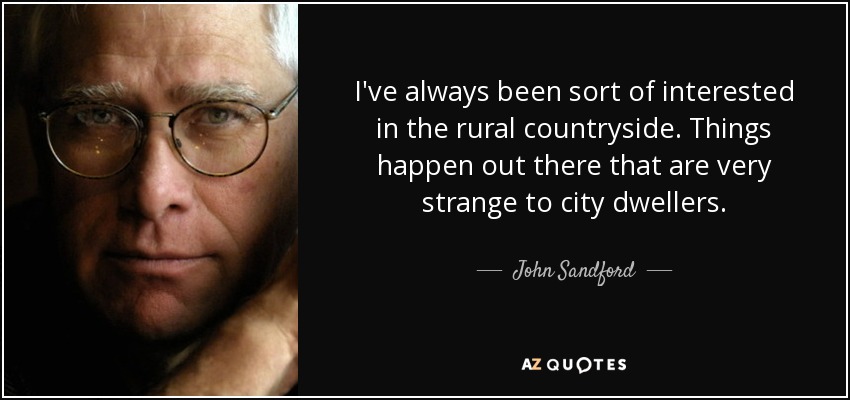 I've always been sort of interested in the rural countryside. Things happen out there that are very strange to city dwellers. - John Sandford