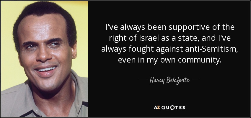 I've always been supportive of the right of Israel as a state, and I've always fought against anti-Semitism, even in my own community. - Harry Belafonte