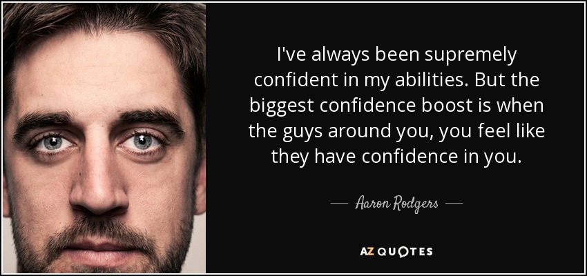 I've always been supremely confident in my abilities. But the biggest confidence boost is when the guys around you, you feel like they have confidence in you. - Aaron Rodgers