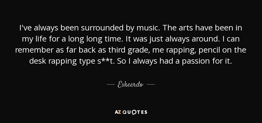 I've always been surrounded by music. The arts have been in my life for a long long time. It was just always around. I can remember as far back as third grade, me rapping, pencil on the desk rapping type s**t. So I always had a passion for it. - Eskeerdo