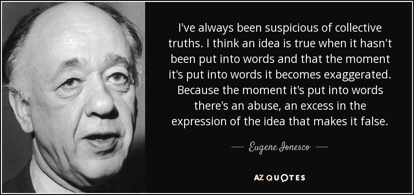 I've always been suspicious of collective truths. I think an idea is true when it hasn't been put into words and that the moment it's put into words it becomes exaggerated. Because the moment it's put into words there's an abuse, an excess in the expression of the idea that makes it false. - Eugene Ionesco