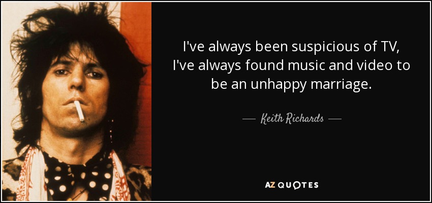 I've always been suspicious of TV, I've always found music and video to be an unhappy marriage. - Keith Richards