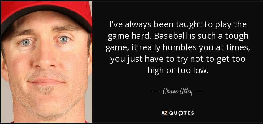 I've always been taught to play the game hard. Baseball is such a tough game, it really humbles you at times, you just have to try not to get too high or too low. - Chase Utley