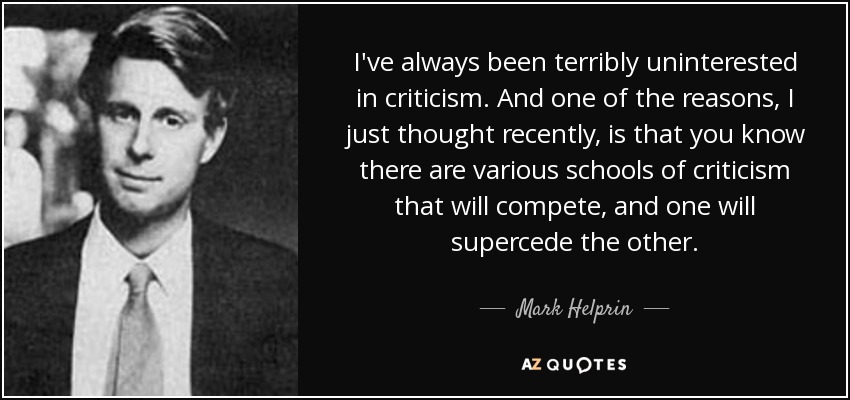 I've always been terribly uninterested in criticism. And one of the reasons, I just thought recently, is that you know there are various schools of criticism that will compete, and one will supercede the other. - Mark Helprin
