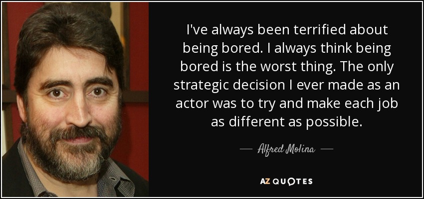 I've always been terrified about being bored. I always think being bored is the worst thing. The only strategic decision I ever made as an actor was to try and make each job as different as possible. - Alfred Molina