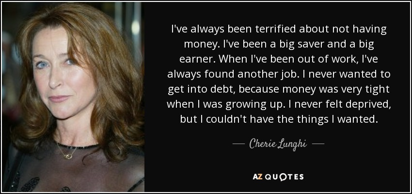 I've always been terrified about not having money. I've been a big saver and a big earner. When I've been out of work, I've always found another job. I never wanted to get into debt, because money was very tight when I was growing up. I never felt deprived, but I couldn't have the things I wanted. - Cherie Lunghi