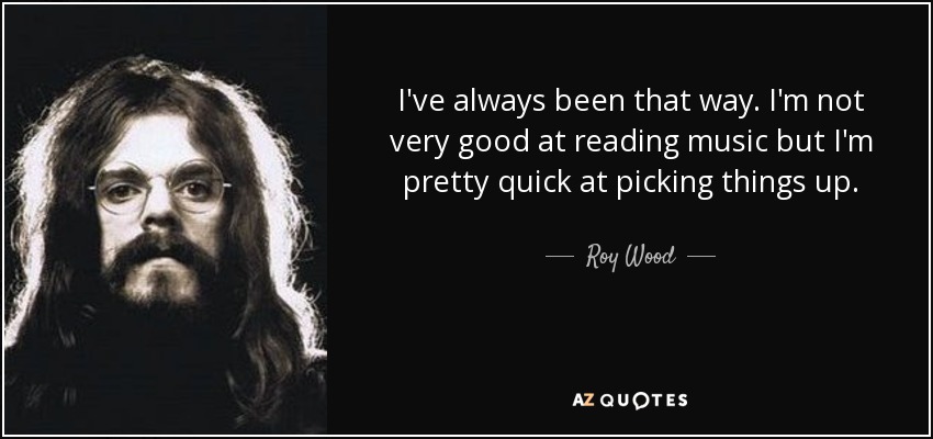 I've always been that way. I'm not very good at reading music but I'm pretty quick at picking things up. - Roy Wood