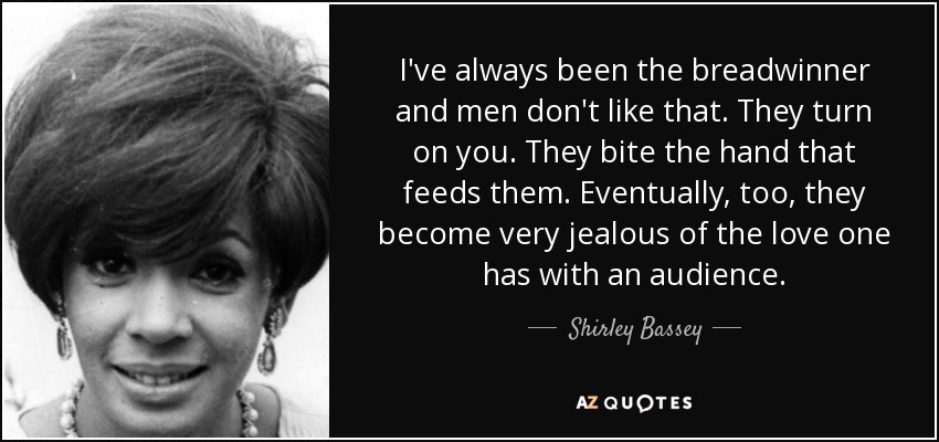 I've always been the breadwinner and men don't like that. They turn on you. They bite the hand that feeds them. Eventually, too, they become very jealous of the love one has with an audience. - Shirley Bassey