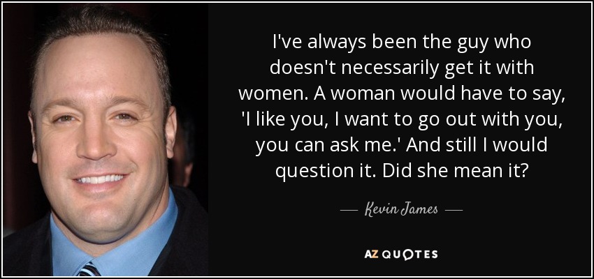 I've always been the guy who doesn't necessarily get it with women. A woman would have to say, 'I like you, I want to go out with you, you can ask me.' And still I would question it. Did she mean it? - Kevin James